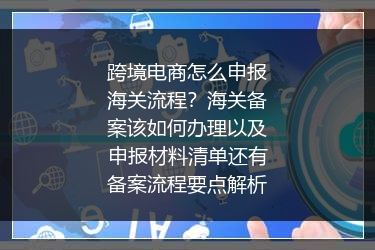 跨境电商怎么申报海关流程？海关备案该如何办理以及申报材料清单还有备案流程要点解析
