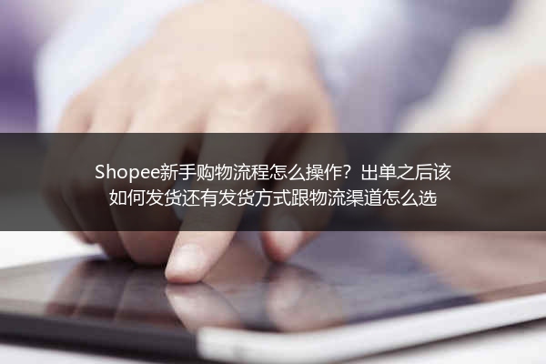 Shopee新手购物流程怎么操作？出单之后该如何发货还有发货方式跟物流渠道怎么选