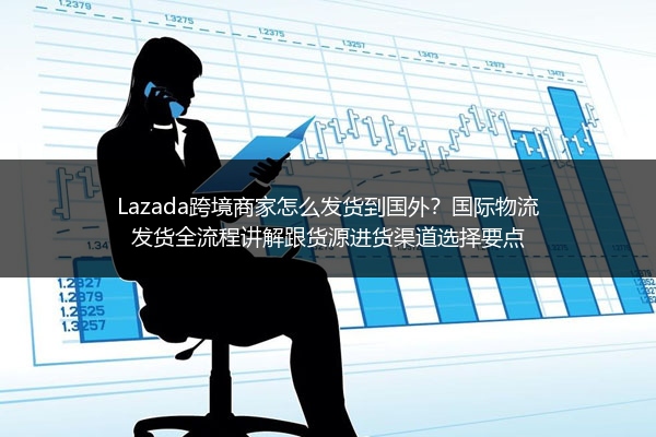 Lazada跨境商家怎么发货到国外？国际物流发货全流程讲解跟货源进货渠道选择要点