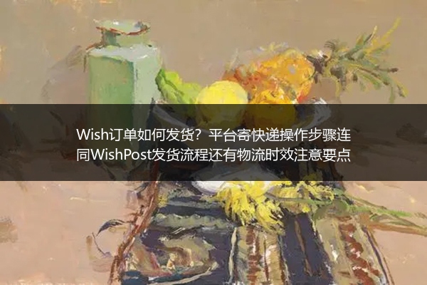 Wish订单如何发货？平台寄快递操作步骤连同WishPost发货流程还有物流时效注意要点