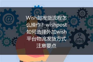 Wish邮发货流程怎么操作？wishpost如何选择外加wish平台物流发货方式注意要点