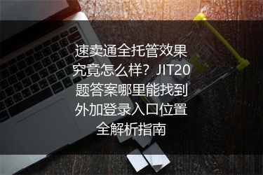 速卖通全托管效果究竟怎么样？JIT20题答案哪里能找到外加登录入口位置全解析指南