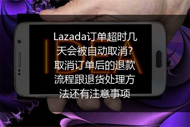 Lazada订单超时几天会被自动取消？取消订单后的退款流程跟退货处理方法还有注意事项