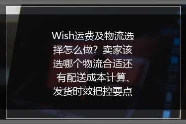 Wish运费及物流选择怎么做？卖家该选哪个物流合适还有配送成本计算、发货时效把控要点