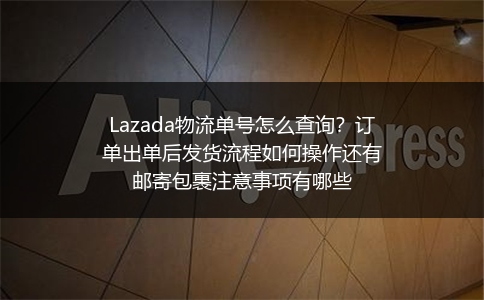 Lazada物流单号怎么查询？订单出单后发货流程如何操作还有邮寄包裹注意事项有哪些