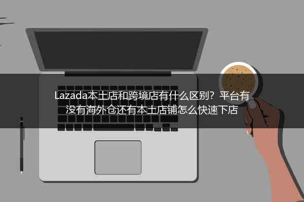 Lazada本土店和跨境店有什么区别？平台有没有海外仓还有本土店铺怎么快速下店