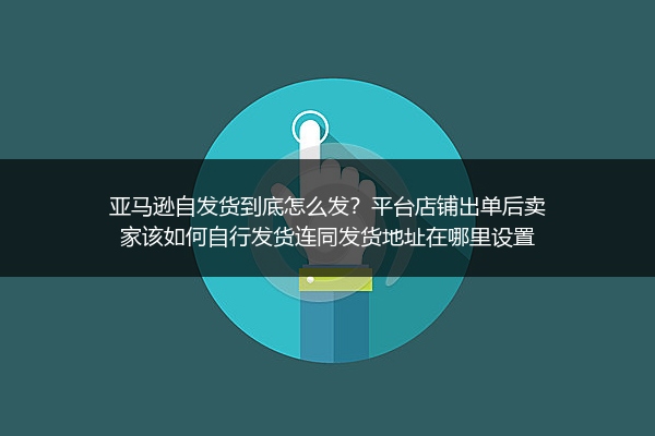 亚马逊自发货到底怎么发？平台店铺出单后卖家该如何自行发货连同发货地址在哪里设置