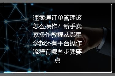 速卖通订单管理该怎么操作？新手卖家操作教程从哪里学起还有平台操作流程有哪些步骤要点