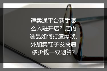 速卖通平台新手怎么入驻开店？店内选品如何打造爆款，外加卖鞋子发快递多少钱一双划算？