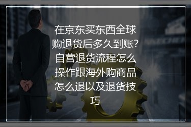 在京东买东西全球购退货后多久到账？自营退货流程怎么操作跟海外购商品怎么退以及退货技巧
