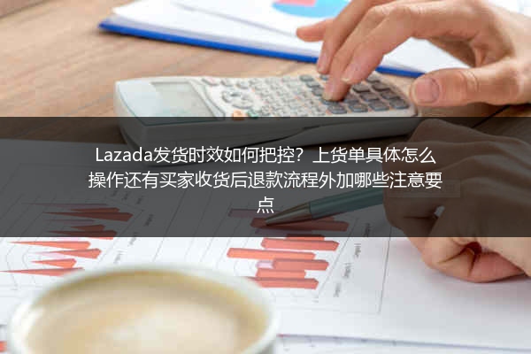 Lazada发货时效如何把控？上货单具体怎么操作还有买家收货后退款流程外加哪些注意要点