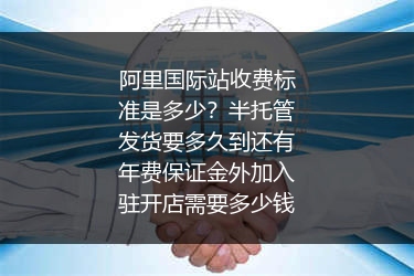 阿里国际站收费标准是多少？半托管发货要多久到还有年费保证金外加入驻开店需要多少钱