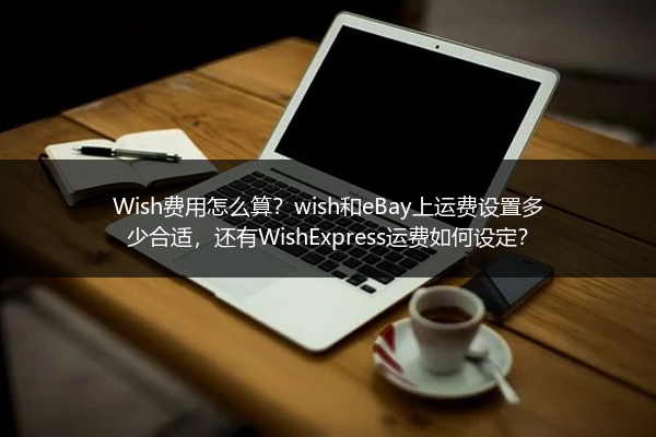 Wish费用怎么算？wish和eBay上运费设置多少合适，还有WishExpress运费如何设定？