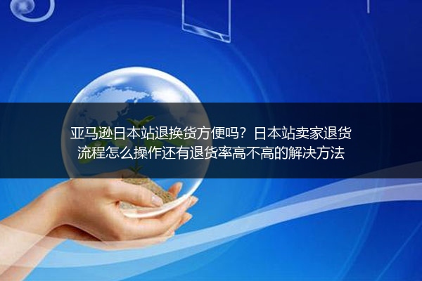 亚马逊日本站退换货方便吗？日本站卖家退货流程怎么操作还有退货率高不高的解决方法
