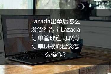 Lazada出单后怎么发货？淘宝Lazada订单管理连同取消订单退款流程该怎么操作？