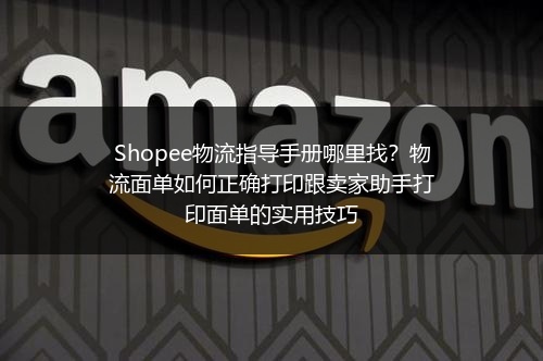 Shopee物流指导手册哪里找？物流面单如何正确打印跟卖家助手打印面单的实用技巧
