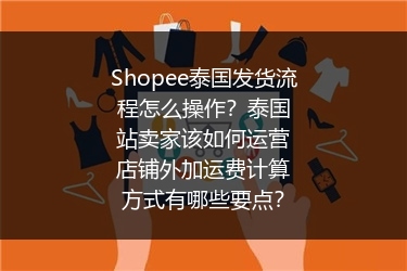 Shopee泰国发货流程怎么操作？泰国站卖家该如何运营店铺外加运费计算方式有哪些要点？