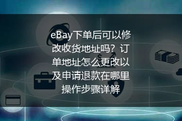 eBay下单后可以修改收货地址吗？订单地址怎么更改以及申请退款在哪里操作步骤详解