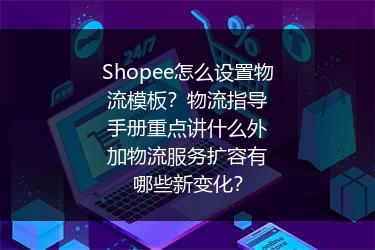 Shopee怎么设置物流模板？物流指导手册重点讲什么外加物流服务扩容有哪些新变化？