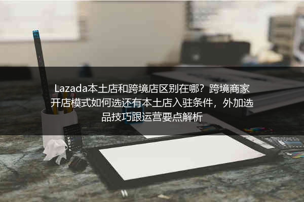 Lazada本土店和跨境店区别在哪？跨境商家开店模式如何选还有本土店入驻条件，外加选品技巧跟运营要点解析