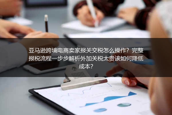 亚马逊跨境电商卖家报关交税怎么操作？完整报税流程一步步解析外加关税太贵该如何降低成本？