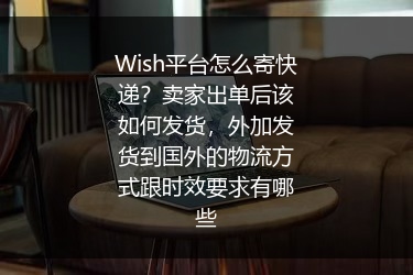 Wish平台怎么寄快递？卖家出单后该如何发货，外加发货到国外的物流方式跟时效要求有哪些