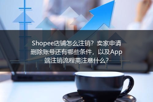 Shopee店铺怎么注销？卖家申请删除账号还有哪些条件，以及App端注销流程需注意什么？