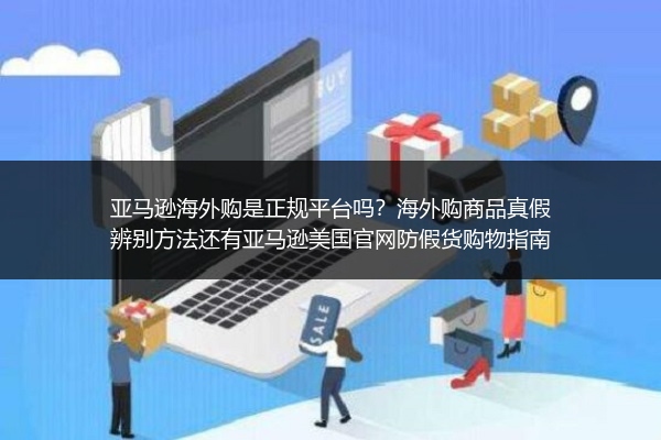 亚马逊海外购是正规平台吗？海外购商品真假辨别方法还有亚马逊美国官网防假货购物指南