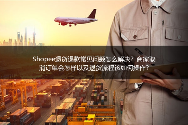 Shopee退货退款常见问题怎么解决？商家取消订单会怎样以及退货流程该如何操作？