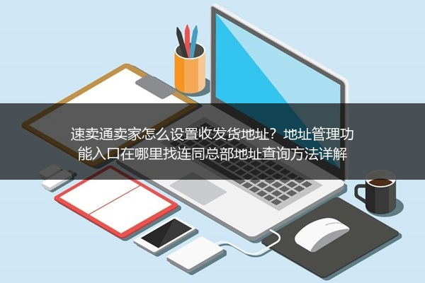 速卖通卖家怎么设置收发货地址？地址管理功能入口在哪里找连同总部地址查询方法详解