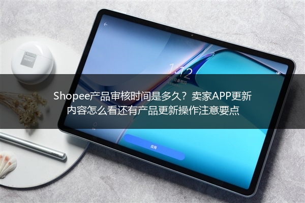 Shopee产品审核时间是多久？卖家APP更新内容怎么看还有产品更新操作注意要点