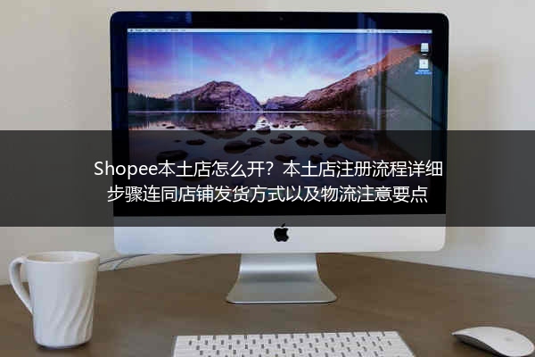 Shopee本土店怎么开？本土店注册流程详细步骤连同店铺发货方式以及物流注意要点