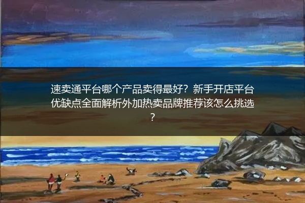 速卖通平台哪个产品卖得最好？新手开店平台优缺点全面解析外加热卖品牌推荐该怎么挑选？