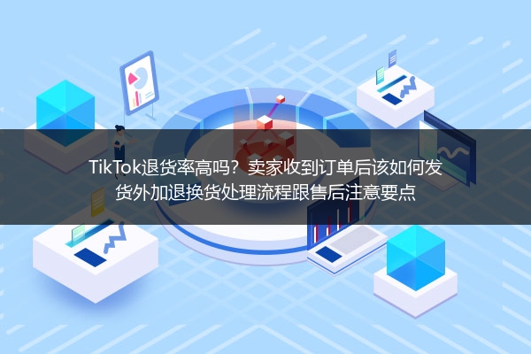 TikTok退货率高吗？卖家收到订单后该如何发货外加退换货处理流程跟售后注意要点