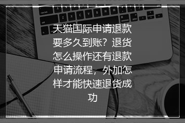 天猫国际申请退款要多久到账？退货怎么操作还有退款申请流程，外加怎样才能快速退货成功