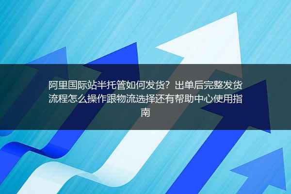 阿里国际站半托管如何发货？出单后完整发货流程怎么操作跟物流选择还有帮助中心使用指南
