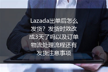 Lazada出单后怎么发货？发货时效改成3天了吗以及订单物流处理流程还有发货注意事项