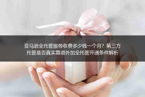 亚马逊全托管服务收费多少钱一个月？第三方托管是否真实靠谱外加全托管开通条件解析