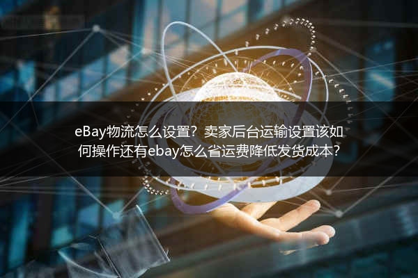 eBay物流怎么设置？卖家后台运输设置该如何操作还有ebay怎么省运费降低发货成本？