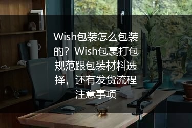 Wish包装怎么包装的？Wish包裹打包规范跟包装材料选择，还有发货流程注意事项