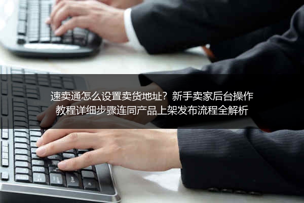 速卖通怎么设置卖货地址？新手卖家后台操作教程详细步骤连同产品上架发布流程全解析