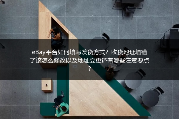 eBay平台如何填写发货方式？收货地址填错了该怎么修改以及地址变更还有哪些注意要点？