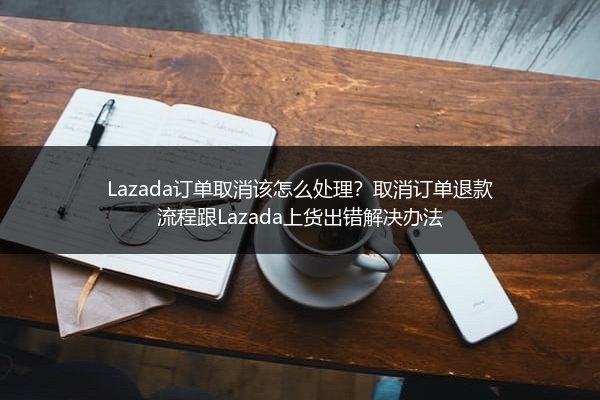 Lazada订单取消该怎么处理？取消订单退款流程跟Lazada上货出错解决办法