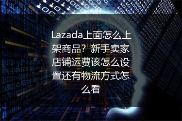 Lazada上面怎么上架商品？新手卖家店铺运费该怎么设置还有物流方式怎么看