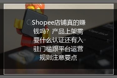 Shopee店铺真的赚钱吗？产品上架需要什么认证还有入驻门槛跟平台运营规则注意要点