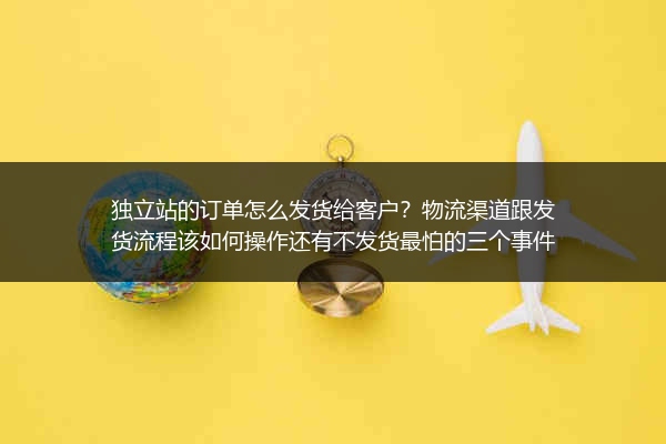 独立站的订单怎么发货给客户？物流渠道跟发货流程该如何操作还有不发货最怕的三个事件