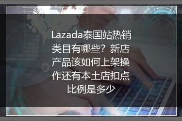Lazada泰国站热销类目有哪些？新店产品该如何上架操作还有本土店扣点比例是多少