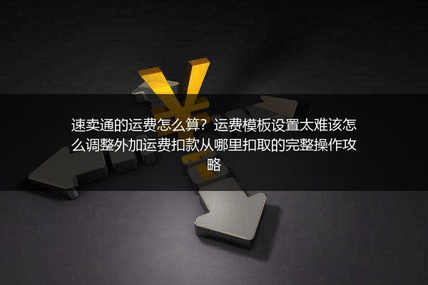 速卖通的运费怎么算？运费模板设置太难该怎么调整外加运费扣款从哪里扣取的完整操作攻略