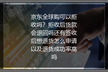 京东全球购可以拒收吗？拒收后货款会退回吗还有签收后想退货怎么申请以及退货成功率高吗