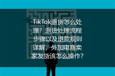 TikTok退货怎么处理？退货处理流程步骤以及退款规则详解，外加电商卖家发货该怎么操作？